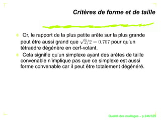 Critères de forme et de taille


 Or, le rapport de la plus petite arête sur la plus grande
peut être aussi grand que                  pour qu’un
tétraèdre dégénère en cerf-volant.
 Cela signiﬁe qu’un simplexe ayant des arêtes de taille
convenable n’implique pas que ce simplexe est aussi
forme convenable car il peut être totalement dégénéré.




                                              ´
                                        Qualite des maillages – p.246/329
 