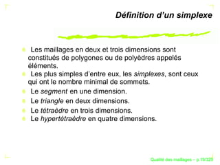 Déﬁnition d’un simplexe



 Les maillages en deux et trois dimensions sont
constitués de polygones ou de polyèdres appelés
éléments.
 Les plus simples d’entre eux, les simplexes, sont ceux
qui ont le nombre minimal de sommets.
 Le segment en une dimension.
 Le triangle en deux dimensions.
 Le tétraèdre en trois dimensions.
 Le hypertétraèdre en quatre dimensions.




                                             ´
                                       Qualite des maillages – p.19/329
 