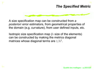 The Speciﬁed Metric


A size speciﬁcation map can be constructed from a
posteriori error estimators, from geometrical properties of
the domain (e.g. curvature), from user deﬁned inputs, etc.

Isotropic size speciﬁcation map ( size of the elements)
can be constructed by making the metrics diagonal




                                       ¢
matrices whose diagonal terms are       .




                                                 ´
                                           Qualite des maillages – p.260/329
 