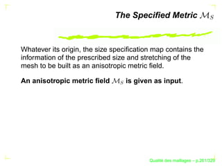 The Speciﬁed Metric


Whatever its origin, the size speciﬁcation map contains the
information of the prescribed size and stretching of the
mesh to be built as an anisotropic metric ﬁeld.

An anisotropic metric ﬁeld         is given as input.




                               S




                                                ´
                                          Qualite des maillages – p.261/329
 