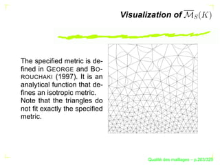 Visualization of




The speciﬁed metric is de-
ﬁned in G EORGE and B O -
ROUCHAKI (1997). It is an
analytical function that de-
ﬁnes an isotropic metric.
Note that the triangles do
not ﬁt exactly the speciﬁed
metric.




                                            ´
                                      Qualite des maillages – p.263/329
 