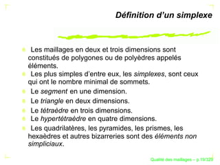 Déﬁnition d’un simplexe



 Les maillages en deux et trois dimensions sont
constitués de polygones ou de polyèdres appelés
éléments.
 Les plus simples d’entre eux, les simplexes, sont ceux
qui ont le nombre minimal de sommets.
 Le segment en une dimension.
 Le triangle en deux dimensions.
 Le tétraèdre en trois dimensions.
 Le hypertétraèdre en quatre dimensions.
 Les quadrilatères, les pyramides, les prismes, les
hexaèdres et autres bizarreries sont des éléments non
simpliciaux.

                                             ´
                                       Qualite des maillages – p.19/329
 