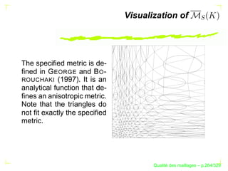 Visualization of




The speciﬁed metric is de-
ﬁned in G EORGE and B O -
ROUCHAKI (1997). It is an
analytical function that de-
ﬁnes an anisotropic metric.
Note that the triangles do
not ﬁt exactly the speciﬁed
metric.




                                            ´
                                      Qualite des maillages – p.264/329
 