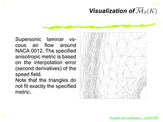 Visualization of



Supersonic laminar vs-
cous air ﬂow around
NACA 0012. The speciﬁed
anisotropic metric is based
on the interpolation error
(second derivatives) of the
speed ﬁeld.
Note that the triangles do
not ﬁt exactly the speciﬁed
metric.



                                           ´
                                     Qualite des maillages – p.265/329
 