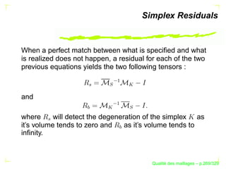 Simplex Residuals


When a perfect match between what is speciﬁed and what
is realized does not happen, a residual for each of the two
previous equations yields the two following tensors :




                             ¡
                           S


                                   
                    T
and

                             ¡
                    U



                           


                                   S
where      will detect the degeneration of the simplex as
       T




it’s volume tends to zero and     as it’s volume tends to
                               U

inﬁnity.



                                               ´
                                         Qualite des maillages – p.269/329
 