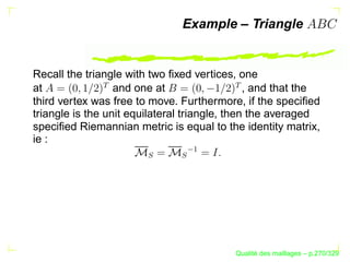 Example – Triangle


Recall the triangle with two ﬁxed vertices, one

              




                                          
at                and one at                   , and that the
third vertex was free to move. Furthermore, if the speciﬁed
triangle is the unit equilateral triangle, then the averaged
speciﬁed Riemannian metric is equal to the identity matrix,
ie :



                                 ¡
                       S


                              S




                                                 ´
                                           Qualite des maillages – p.270/329
 