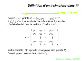 Déﬁnition d’un -simplexe dans




                                                     £
Soient        points                          ,




                    


                            ¡ 

                                 ¢ 



                                        £ 
               , non situés dans le même hyperplan,
c’est-à-dire tel que la matrice d’ordre    ,


                       ¡¡

                             ¡¢




                                          ¥¡
                                              £
                                           ¦¡
                                        ¤
                       ¢¡

                             ¢¢




                                        ¤ ¢
                                             £
                                          ¦¡
                       .
                       .     .
                             .    ...     .
                                          .
                       .     .            .
                       £¡

                             £¢




                                        ¤ £
                                             £
                                          ¦¡
soit inversible. On appelle -simplexe des points                ,




                                                              
l’enveloppe convexe des points .
                                   




                                                        ´
                                                  Qualite des maillages – p.20/329
 