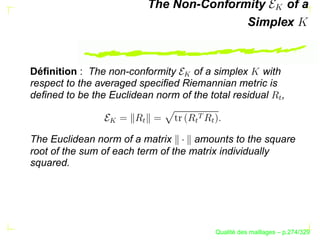 The Non-Conformity   of a
                                        Simplex


Déﬁnition : The non-conformity     of a simplex with




                                 
respect to the averaged speciﬁed Riemannian metric is
deﬁned to be the Euclidean norm of the total residual ,




                                                             W
                                     
                 


                       W




                                  W

                                         W
The Euclidean norm of a matrix       amounts to the square
root of the sum of each term of the matrix individually
squared.




                                               ´
                                         Qualite des maillages – p.274/329
 