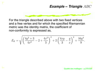 Example – Triangle


For the triangle described above with two ﬁxed vertices
and a free vertex and for which the speciﬁed Riemannian
metric was the identity matrix, the coefﬁcient of
non-conformity is expressed as,




                              ¢




                                                ¢
            ¢




                          ¢




                                                           
  




              ¢




                                             ´
                                       Qualite des maillages – p.275/329
 