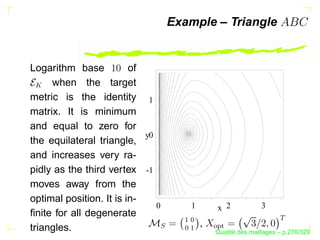 Example – Triangle


Logarithm base           of
     when the target
 




metric is the identity 1
matrix. It is minimum
and equal to zero for
                            y0
the equilateral triangle,
and increases very ra-
pidly as the third vertex -1
moves away from the
optimal position. It is in-
                               0         1        x 2             3
ﬁnite for all degenerate




                                                                       
                                     ¡
                                      X



                                             ,
                               S




                                                  a
triangles.
                                                 Y`
                                     X
                                      ¡




                                                        ´
                                                  Qualite des maillages – p.276/329
 