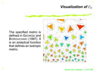 Visualization of




The speciﬁed metric is
deﬁned in G EORGE and
B OROUCHAKI (1997). It
is an analytical function
that deﬁnes an isotropic
metric.




                                    ´
                              Qualite des maillages – p.277/329
 