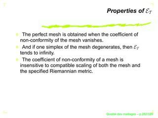 Properties of


 The perfect mesh is obtained when the coefﬁcient of
non-conformity of the mesh vanishes.
 And if one simplex of the mesh degenerates, then
tends to inﬁnity.
 The coefﬁcient of non-conformity of a mesh is
insensitive to compatible scaling of both the mesh and
the speciﬁed Riemannian metric.




                                            ´
                                      Qualite des maillages – p.282/329
 