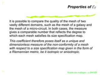 Properties of


It is possible to compare the quality of the mesh of two
vastly different domains, such as the mesh of a galaxy and
the mesh of a micro-circuit. In both cases, the measure
gives a comparable number that reﬂects the degree to
which each mesh satisﬁes its size speciﬁcation map.
This coefﬁcient therefore poses itself as a unique and
dimensionless measure of the non-conformity of a mesh
with respect to a size speciﬁcation map given in the form of
a Riemannian metric, be it isotropic or anisotropic.




                                               ´
                                         Qualite des maillages – p.284/329
 