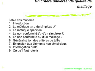 Un critère universel de qualité de
                                           maillage


Table des matières
1. Introduction
2. La métrique        du simplexe

                 
3. La métrique spéciﬁée
4. La non conformité       d’un simplexe

                     
5. La non conformité      d’un maillage
6. Généralisation des critères de taille
7. Extension aux éléments non simpliciaux
8. Interrogation orale
9. Ce qu’il faut retenir




                                             ´
                                       Qualite des maillages – p.285/329
 