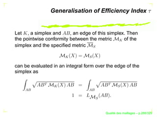 Generalisation of Efﬁciency Index


Let , a simplex and      , an edge of this simplex. Then
the pointwise conformity between the metric       of the




                                                   
simplex and the speciﬁed metric




                                   S
                      




                                 S
can be evaluated in an integral form over the edge of the
simplex as
             




                                          
                  




                                                 S
    




                                 
                                      S



                                                ´
                                          Qualite des maillages – p.288/329
 