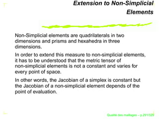 Extension to Non-Simplicial
                                           Elements


Non-Simplicial elements are quadrilaterals in two
dimensions and prisms and hexahedra in three
dimensions.
In order to extend this measure to non-simplicial elements,
it has to be understood that the metric tensor of
non-simplicial elements is not a constant and varies for
every point of space.
In other words, the Jacobian of a simplex is constant but
the Jacobian of a non-simplicial element depends of the
point of evaluation.



                                               ´
                                         Qualite des maillages – p.291/329
 
