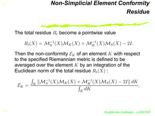 Non-Simplicial Element Conformity
                                           Residue


The total residue       become a pointwise value



                    W
                  ¡




                                        ¡
                           




                                                  S
      W




               S
Then the non-conformity      of an element with respect


                             
to the speciﬁed Riemannian metric is deﬁned to be
averaged over the element by an integration of the
Euclidean norm of the total residue       :



                                           W
              ¡




                                      ¡
                         




                                               S
              S
          
  




                                 




                                                     ´
                                               Qualite des maillages – p.293/329
 
