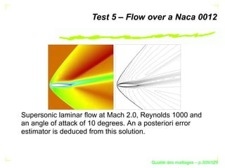 Test 5 – Flow over a Naca 0012




Supersonic laminar ﬂow at Mach 2.0, Reynolds 1000 and
an angle of attack of 10 degrees. An a posteriori error
estimator is deduced from this solution.



                                             ´
                                       Qualite des maillages – p.309/329
 