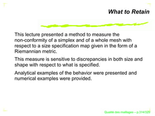What to Retain


This lecture presented a method to measure the
non-conformity of a simplex and of a whole mesh with
respect to a size speciﬁcation map given in the form of a
Riemannian metric.
This measure is sensitive to discrepancies in both size and
shape with respect to what is speciﬁed.
Analytical examples of the behavior were presented and
numerical examples were provided.




                                               ´
                                         Qualite des maillages – p.314/329
 
