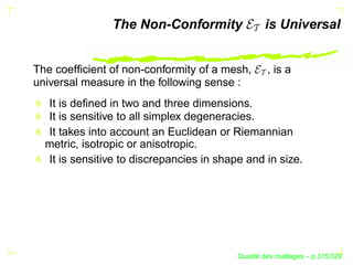 The Non-Conformity                is Universal


The coefﬁcient of non-conformity of a mesh,        , is a
universal measure in the following sense :
  It is deﬁned in two and three dimensions.
  It is sensitive to all simplex degeneracies.
  It takes into account an Euclidean or Riemannian
  metric, isotropic or anisotropic.
  It is sensitive to discrepancies in shape and in size.




                                                ´
                                          Qualite des maillages – p.315/329
 