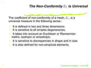 The Non-Conformity                is Universal


The coefﬁcient of non-conformity of a mesh,        , is a
universal measure in the following sense :
  It is deﬁned in two and three dimensions.
  It is sensitive to all simplex degeneracies.
  It takes into account an Euclidean or Riemannian
  metric, isotropic or anisotropic.
  It is sensitive to discrepancies in shape and in size.
  It is also deﬁned for non-simplicial elements.




                                                ´
                                          Qualite des maillages – p.315/329
 