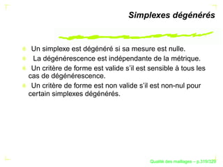 Simplexes dégénérés


 Un simplexe est dégénéré si sa mesure est nulle.
 La dégénérescence est indépendante de la métrique.
 Un critère de forme est valide s’il est sensible à tous les
cas de dégénérescence.
 Un critère de forme est non valide s’il est non-nul pour
certain simplexes dégénérés.




                                               ´
                                         Qualite des maillages – p.319/329
 