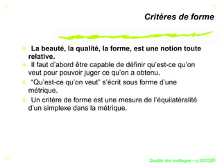 Critères de forme


 La beauté, la qualité, la forme, est une notion toute
relative.
 Il faut d’abord être capable de déﬁnir qu’est-ce qu’on
veut pour pouvoir juger ce qu’on a obtenu.
 “Qu’est-ce qu’on veut” s’écrit sous forme d’une
métrique.
 Un critère de forme est une mesure de l’équilatéralité
d’un simplexe dans la métrique.




                                            ´
                                      Qualite des maillages – p.320/329
 