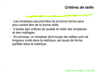 Critères de taille


 Les simplexes peuvent être de la bonne forme sans
pour autant être de la bonne taille.
 Il existe des critères de qualité en taille des simplexes
et des maillages.
 En principe, un simplexe dont toutes les arêtes sont de
longueur unité dans la métrique, est aussi de forme
parfaite dans la métrique.




                                              ´
                                        Qualite des maillages – p.322/329
 