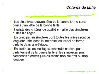 Critères de taille


 Les simplexes peuvent être de la bonne forme sans
pour autant être de la bonne taille.
 Il existe des critères de qualité en taille des simplexes
et des maillages.
 En principe, un simplexe dont toutes les arêtes sont de
longueur unité dans la métrique, est aussi de forme
parfaite dans la métrique.
 En pratique, les maillages construits ne sont pas
parfaitement de la bonne taille et les simplexes sont
composés d’arêtes plus ou moins trop courtes ou trop
longues.


                                              ´
                                        Qualite des maillages – p.322/329
 