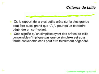 Critères de taille


 Or, le rapport de la plus petite arête sur la plus grande
peut être aussi grand que          pour qu’un tétraèdre
dégénère en cerf-volant.
 Cela signiﬁe qu’un simplexe ayant des arêtes de taille
convenable n’implique pas que ce simplexe est aussi
forme convenable car il peut être totalement dégénéré.




                                              ´
                                        Qualite des maillages – p.323/329
 