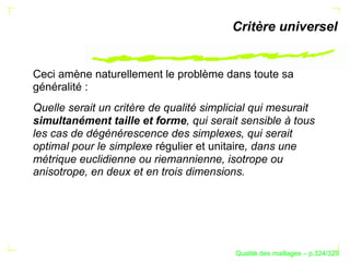 Critère universel


Ceci amène naturellement le problème dans toute sa
généralité :
Quelle serait un critère de qualité simplicial qui mesurait
simultanément taille et forme, qui serait sensible à tous
les cas de dégénérescence des simplexes, qui serait
optimal pour le simplexe régulier et unitaire, dans une
métrique euclidienne ou riemannienne, isotrope ou
anisotrope, en deux et en trois dimensions.




                                                ´
                                          Qualite des maillages – p.324/329
 
