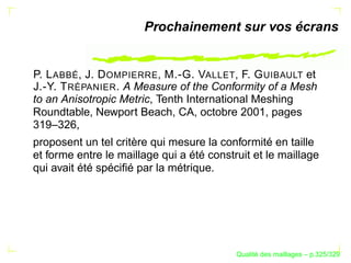 Prochainement sur vos écrans


P. L ABBÉ, J. D OMPIERRE, M.-G. VALLET, F. G UIBAULT et
J.-Y. T RÉPANIER . A Measure of the Conformity of a Mesh
to an Anisotropic Metric, Tenth International Meshing
Roundtable, Newport Beach, CA, octobre 2001, pages
319–326,
proposent un tel critère qui mesure la conformité en taille
et forme entre le maillage qui a été construit et le maillage
qui avait été spéciﬁé par la métrique.




                                                 ´
                                           Qualite des maillages – p.325/329
 