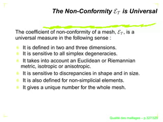 The Non-Conformity                is Universal


The coefﬁcient of non-conformity of a mesh,        , is a
universal measure in the following sense :
  It is deﬁned in two and three dimensions.
  It is sensitive to all simplex degeneracies.
  It takes into account an Euclidean or Riemannian
  metric, isotropic or anisotropic.
  It is sensitive to discrepancies in shape and in size.
  It is also deﬁned for non-simplicial elements.
  It gives a unique number for the whole mesh.




                                                ´
                                          Qualite des maillages – p.327/329
 