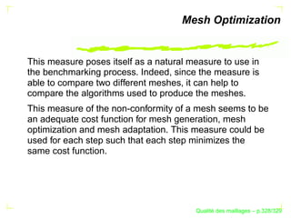 Mesh Optimization


This measure poses itself as a natural measure to use in
the benchmarking process. Indeed, since the measure is
able to compare two different meshes, it can help to
compare the algorithms used to produce the meshes.
This measure of the non-conformity of a mesh seems to be
an adequate cost function for mesh generation, mesh
optimization and mesh adaptation. This measure could be
used for each step such that each step minimizes the
same cost function.




                                              ´
                                        Qualite des maillages – p.328/329
 