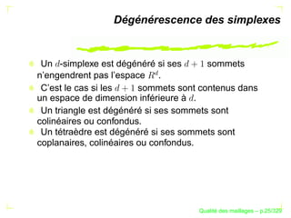 Dégénérescence des simplexes


 Un -simplexe est dégénéré si ses       sommets




                          £
n’engendrent pas l’espace .
 C’est le cas si les     sommets sont contenus dans
un espace de dimension inférieure à .
 Un triangle est dégénéré si ses sommets sont
colinéaires ou confondus.
 Un tétraèdre est dégénéré si ses sommets sont
coplanaires, colinéaires ou confondus.




                                           ´
                                     Qualite des maillages – p.25/329
 