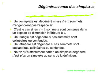 Dégénérescence des simplexes


 Un -simplexe est dégénéré si ses         sommets




                          £
n’engendrent pas l’espace .
 C’est le cas si les     sommets sont contenus dans
un espace de dimension inférieure à .
 Un triangle est dégénéré si ses sommets sont
colinéaires ou confondus.
 Un tétraèdre est dégénéré si ses sommets sont
coplanaires, colinéaires ou confondus.
 Notez qu’à strictement parler, un simplexe dégénéré
n’est plus un simplexe au sens de la déﬁnition.



                                            ´
                                      Qualite des maillages – p.25/329
 