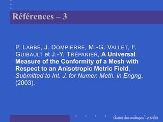 Références – 3


P. L ABBÉ, J. D OMPIERRE, M.-G. VALLET, F.
G UIBAULT et J.-Y. T RÉPANIER, A Universal
Measure of the Conformity of a Mesh with
Respect to an Anisotropic Metric Field,
Submitted to Int. J. for Numer. Meth. in Engng,
(2003).




                                          ´
                                    Qualite des maillages – p.5/329
 