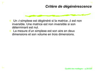 Critère de dégénérescence


 Un -simplexe est dégénéré si la matrice est non
inversible. Une matrice est non inversible si son
déterminant est nul.
 La mesure d’un simplexe est son aire en deux
dimensions et son volume en trois dimensions.




                                           ´
                                     Qualite des maillages – p.26/329
 