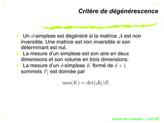 Critère de dégénérescence


 Un -simplexe est dégénéré si la matrice est non
inversible. Une matrice est non inversible si son
déterminant est nul.
 La mesure d’un simplexe est son aire en deux
dimensions et son volume en trois dimensions.
 La mesure d’un -simplexe formé de
sommets      est donnée par
          




                                           ´
                                     Qualite des maillages – p.26/329
 