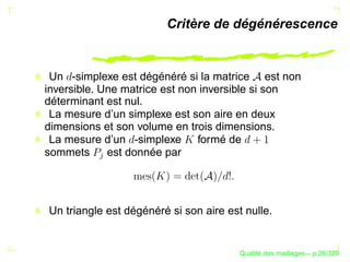 Critère de dégénérescence


 Un -simplexe est dégénéré si la matrice est non
inversible. Une matrice est non inversible si son
déterminant est nul.
 La mesure d’un simplexe est son aire en deux
dimensions et son volume en trois dimensions.
 La mesure d’un -simplexe formé de
sommets      est donnée par
          




Un triangle est dégénéré si son aire est nulle.


                                              ´
                                        Qualite des maillages – p.26/329
 