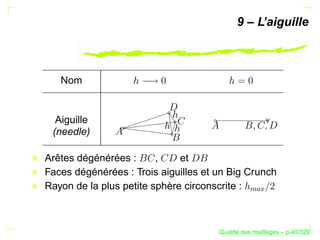 9 – L’aiguille



   Nom


  Aiguille
 (needle)

Arêtes dégénérées :      ,    et
Faces dégénérées : Trois aiguilles et un Big Crunch
Rayon de la plus petite sphère circonscrite :




                                                
                                                   
                                            ´
                                      Qualite des maillages – p.40/329
 