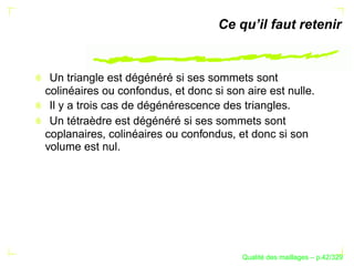 Ce qu’il faut retenir


 Un triangle est dégénéré si ses sommets sont
colinéaires ou confondus, et donc si son aire est nulle.
 Il y a trois cas de dégénérescence des triangles.
 Un tétraèdre est dégénéré si ses sommets sont
coplanaires, colinéaires ou confondus, et donc si son
volume est nul.




                                              ´
                                        Qualite des maillages – p.42/329
 