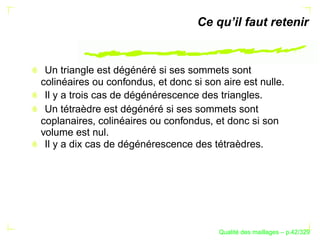 Ce qu’il faut retenir


 Un triangle est dégénéré si ses sommets sont
colinéaires ou confondus, et donc si son aire est nulle.
 Il y a trois cas de dégénérescence des triangles.
 Un tétraèdre est dégénéré si ses sommets sont
coplanaires, colinéaires ou confondus, et donc si son
volume est nul.
 Il y a dix cas de dégénérescence des tétraèdres.




                                              ´
                                        Qualite des maillages – p.42/329
 