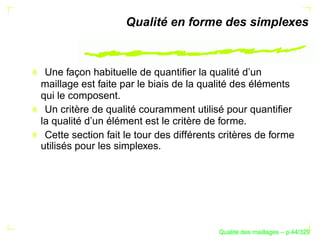 Qualité en forme des simplexes



 Une façon habituelle de quantiﬁer la qualité d’un
maillage est faite par le biais de la qualité des éléments
qui le composent.
 Un critère de qualité couramment utilisé pour quantiﬁer
la qualité d’un élément est le critère de forme.
 Cette section fait le tour des différents critères de forme
utilisés pour les simplexes.




                                                ´
                                          Qualite des maillages – p.44/329
 