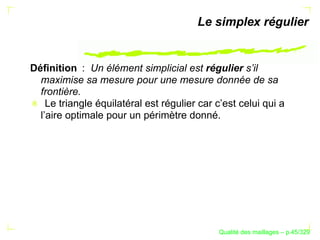 Le simplex régulier


Déﬁnition : Un élément simplicial est régulier s’il
  maximise sa mesure pour une mesure donnée de sa
  frontière.
    Le triangle équilatéral est régulier car c’est celui qui a
  l’aire optimale pour un périmètre donné.




                                                    ´
                                              Qualite des maillages – p.45/329
 