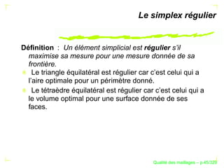 Le simplex régulier


Déﬁnition : Un élément simplicial est régulier s’il
  maximise sa mesure pour une mesure donnée de sa
  frontière.
    Le triangle équilatéral est régulier car c’est celui qui a
  l’aire optimale pour un périmètre donné.
    Le tétraèdre équilatéral est régulier car c’est celui qui a
  le volume optimal pour une surface donnée de ses
  faces.




                                                   ´
                                             Qualite des maillages – p.45/329
 