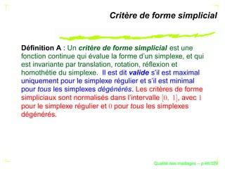 Critère de forme simplicial


Déﬁnition A : Un critère de forme simplicial est une
fonction continue qui évalue la forme d’un simplexe, et qui
est invariante par translation, rotation, réﬂexion et
homothétie du simplexe. Il est dit valide s’il est maximal
uniquement pour le simplexe régulier et s’il est minimal
pour tous les simplexes dégénérés. Les critères de forme
simpliciaux sont normalisés dans l’intervalle         , avec
pour le simplexe régulier et pour tous les simplexes
dégénérés.




                                                 ´
                                           Qualite des maillages – p.46/329
 
