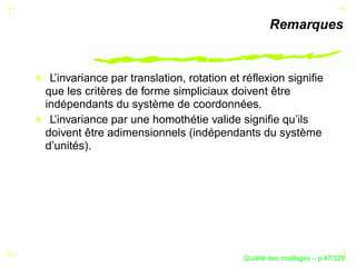 Remarques


 L’invariance par translation, rotation et réﬂexion signiﬁe
que les critères de forme simpliciaux doivent être
indépendants du système de coordonnées.
 L’invariance par une homothétie valide signiﬁe qu’ils
doivent être adimensionnels (indépendants du système
d’unités).




                                                ´
                                          Qualite des maillages – p.47/329
 