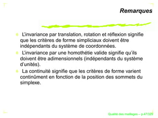 Remarques


 L’invariance par translation, rotation et réﬂexion signiﬁe
que les critères de forme simpliciaux doivent être
indépendants du système de coordonnées.
 L’invariance par une homothétie valide signiﬁe qu’ils
doivent être adimensionnels (indépendants du système
d’unités).
 La continuité signiﬁe que les critères de forme varient
continûment en fonction de la position des sommets du
simplexe.




                                                ´
                                          Qualite des maillages – p.47/329
 