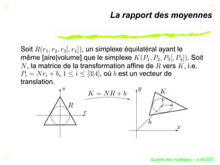 La rapport des moyennes


Soit   ¡
                       , un simplexe équilatéral ayant le
           ¢
               

                   
même [aire|volume] que le simplexe                        . Soit




                                           ¡
                                               ¢
                                                    

                                                          
   , la matrice de la transformation afﬁne de vers , i.e.
              ,               , où est un vecteur de
§


       §




translation.




                                                   ´
                                             Qualite des maillages – p.49/329
 